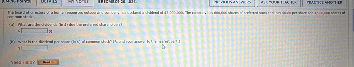 MYNOTES BRECMBC9 20.1.026. PREVIOUS ANSWERS ASK YOUR TEACHER PRACTICE ANOTHER 
The board of directors of a human resources outsourcing company has declared a dividend of $3,000,000. The company has 600,000 shares of preferred stock that pay $0.80 per share and 1,900,000 shares of 
common stock. 
(a) What are the dividends (in$) due the preferred shareholders? 
:□ * 
(b) What is the dividend per share (in$) of common stock? (Round your answer to the nearest cent.) 
S □ 
Need Help? Read it