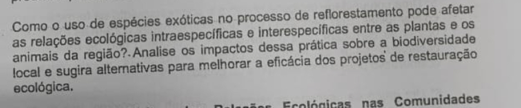 Como o uso de espécies exóticas no processo de reflorestamento pode afetar 
as relações ecológicas intraespecíficas e interespecíficas entre as plantas e os 
animais da região? Analise os impactos dessa prática sobre a biodiversidade 
local e sugira alternativas para melhorar a eficácia dos projetos de restauração 
ecológica. 
Ecológicas nas Comunidades