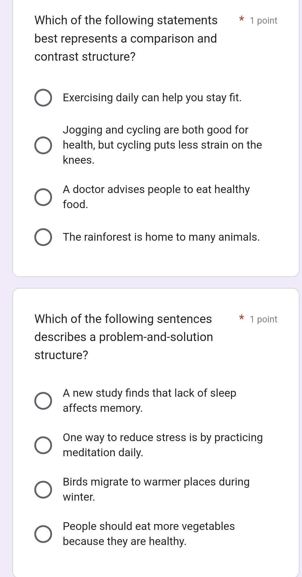 Which of the following statements 1 point
best represents a comparison and
contrast structure?
Exercising daily can help you stay fit.
Jogging and cycling are both good for
health, but cycling puts less strain on the
knees.
A doctor advises people to eat healthy
food.
The rainforest is home to many animals.
Which of the following sentences 1 point
describes a problem-and-solution
structure?
A new study finds that lack of sleep
affects memory.
One way to reduce stress is by practicing
meditation daily.
Birds migrate to warmer places during
winter.
People should eat more vegetables
because they are healthy.