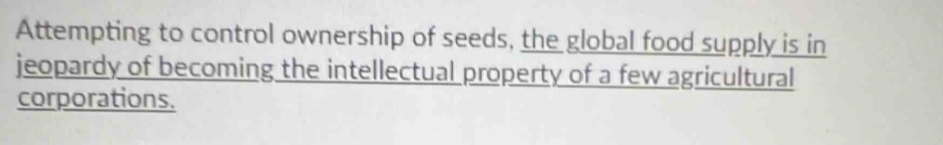 Attempting to control ownership of seeds, the global food supply is in 
jeopardy of becoming the intellectual property of a few agricultural 
corporations.