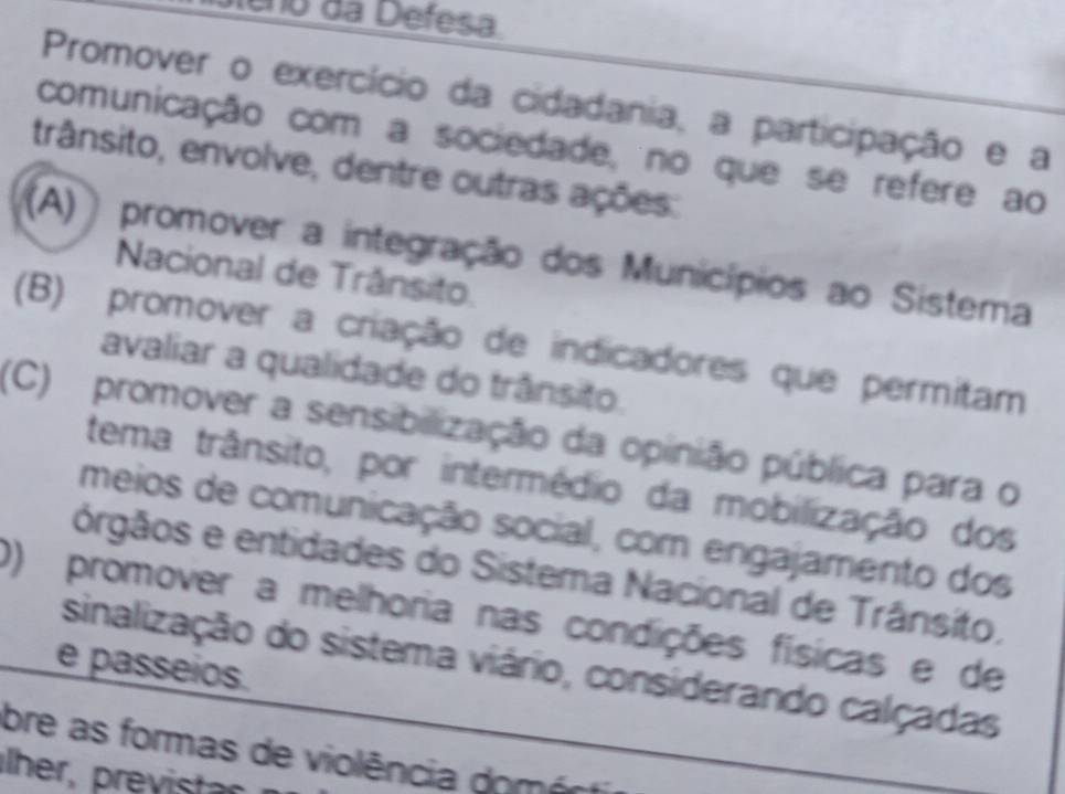 eno da Defesa 
Promover o exercício da cidadania, a participação e a
comunicação com a sociedade, no que se refere ao
trânsito, envolve, dentre outras ações:
(A)) promover a integração dos Municípios ao Sistema
Nacional de Trânsito.
(B) promover a criação de indicadores que permitam
avaliar a qualidade do trânsito.
(C) promover a sensibilização da opinião pública para o
tema trânsito, por intermédio da mobilização dos
meios de comunicação social, com engajamento dos
órgãos e entidades do Sistema Nacional de Trânsito.
0) promover a melhoria nas condições físicas e de
sinalização do sistema viário, considerando calçadas
e passeios.
bre as formas de violência domécti
her, previstr