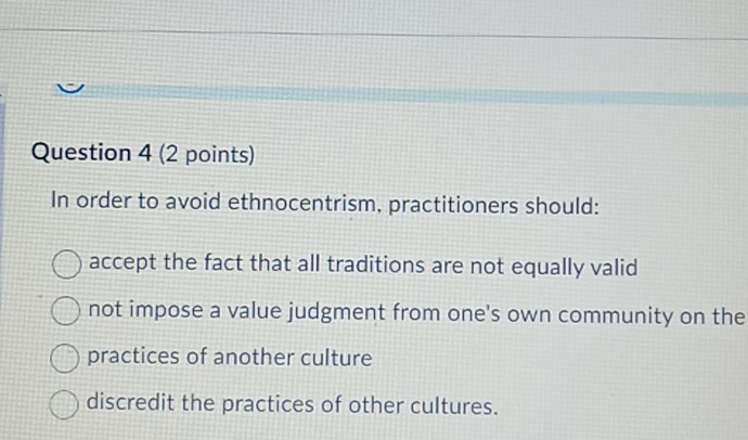 In order to avoid ethnocentrism, practitioners should:
accept the fact that all traditions are not equally valid
not impose a value judgment from one's own community on the
practices of another culture
discredit the practices of other cultures.