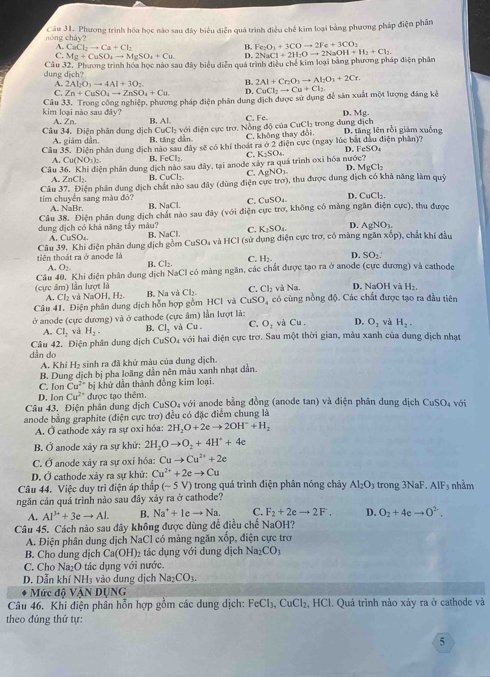 Phương trình hóa học nào sau đây biểu diễn quá trình điều chế kim loại bằng phương pháp điện phân
nóng chảy?
A. CaCl_2to Ca+Cl_2 B. Fe_2O_3+3COto 2Fe+3CO_2
C. Mg+CuSO_4to MgSO_4+Cu. D.
Câu 32. Phương trình hóa học nào sau đây biểu diễn quá trình điều chế kim loại bằng phương pháp điện phân 2NaCl+2H_2Oto 2NaOH+H_2+Cl_2.
dung dịch?
A. 2Al_2O_3to 4Al+3O_2.
2Al+Cr_2O_3to Al_2O_3+2Cr.
C. Zn+CuSO_4to ZnSO_4+Cu. D. CuCl_2to Cu+Cl_2.
Câu 33. Trong công nghiệp, phương pháp điện phân dung dịch được sử dụng đề sản xuất một lượng đáng kể
kim loại nào sau đây? D. Mg.
A. Zn. B. Al. C. Fe.
Câu 34. Điện phân dung dịch CuCl₂ với điện cực trơ. Nồng độ của CuCl₂ trong dung dịch D. tăng lên rồi giảm xuống
A. giảm dần. B. tăng dần. C. không thay đổi.
Câu 35. Điện phân dung dịch nào sau đây sẽ có khí thoát ra ở 2 điện cực (ngay *  lúc bắt đầu điện phân)?
C. K_2SO_4
D. FeSO₄
A. Cu(NO_3)_2. B. FeCl₂.
Câu 36. Khi điện phân dung dịch nào sau dây, tại anode xảy ra quá trình oxi hóa nước? D. N 1gCl_2
C. AgNO_3
A. ZnCl_2. B. CuCl₂.
Câu 37. Điện phân dung dịch chất nào sau đây (dùng điện cực trơ), thu được dung dịch có khả năng làm quỷ
tím chuyền sang màu đỏ? D. CuCl₂.
C. CuSO_4.
A. NaBr. B. NaCl.
Câu 38. Điện phân dung dịch chất nào sau đây (với điện cực trơ, không có màng ngăn điện cực), thu được
dung dịch có khả năng tầy màu? AgNO_3.
C. K_2SO_4. D.
A. CuSO₄. B. NaCl.
Câu 39. Khi điện phân dung dịch gồm CuSO 4 và HCl (sử dụng điện cực trơ, có màng ngăn XC 6p), chất khí đầu
tiên thoát ra ở anode là D. SO2.
A. O_2.
B. Cl_2. C. H_2.
Câu 40. Khi điện phân dung dịch NaCl có màng ngăn, các chất được tạo ra ở anode (cực dương) và cathode
(cực âm) lần lượt là và Na. D. NaOH và H₂.
A. Cl₂ và l NaOH.H_2. B. Na và Cl₂. C. Cl_2
Câu 41. Điện phân dung dịch hỗn hợp gồm HCl và CuSO_4 có cùng nồng độ. Các chất được tạo ra đầu tiên
ở anode (cực dương) và ở cathode (cực âm) lần lượt là:
A. Cl_2 và H_2. B. CI_2 và Cu. C. O_2 và Cu . D. O_2 và H_2.
Câu 42. Điện phân dung dịch C uSO_4 với hai điện cực trơ. Sau một thời gian, màu xanh của dung dịch nhạt
dần do
A. Khí H₂ sinh ra đã khử màu của dung dịch.
B. Dung dịch bị pha loãng dần nên màu xanh nhạt dần.
C. Ion Cu^(2+) bị khử dần thành đồng kim loại.
D. Ion Cu^(2+) được tạo thêm.
Câu 43. Điện phân dung dịch CuSO4 với anode bằng đồng (anode tan) và điện phân dung dịch CuSO_4 với
anode bằng graphite (điện cực trơ) đều có đặc điểm chung là
A. Ở cathode xảy ra sự oxi hóa: 2H_2O+2eto 2OH^-+H_2
B. Ở anode xảy ra sự khử: 2H_2Oto O_2+4H^++4e
C. Ở anode xảy ra sự oxi hóa: Cuto Cu^(2+)+2e
D. Ở cathode xảy ra sự khử: Cu^(2+)+2eto Cu
Câu 44. Việc duy trì điện áp thấp (sim 5V) trong quá trình điện phân nóng chảy Al_2O 3 trong 3NaF. AIF_3 nhằm
ngăn cản quá trình nào sau đây xảy ra ở cathode?
A. Al^(3+)+3eto Al. B. Na^++1eto Na. C. F_2+2eto 2F. D. O_2+4eto O^(2-).
Câu 45. Cách nào sau đây không được dùng để điều chế NaOH?
A. Điện phân dung dịch NaCl có màng ngăn xốp, điện cực trơ
B. Cho dung dịch Ca(OH) )2 tác dụng với dung dịch Na2 CO_3
C. Cho Na₂O tác dụng với nước.
D. Dẫn khí NH3 vào dung dịch Na_2CO_3.
* Mức độ VậN DỤNG
Câu 46. Khi điện phân hỗn hợp gồm các dung dịch: FeCl₃, CuCl₂, HCl. Quá trình nào xảy ra ở cathode và
theo đúng thứ tự:
5