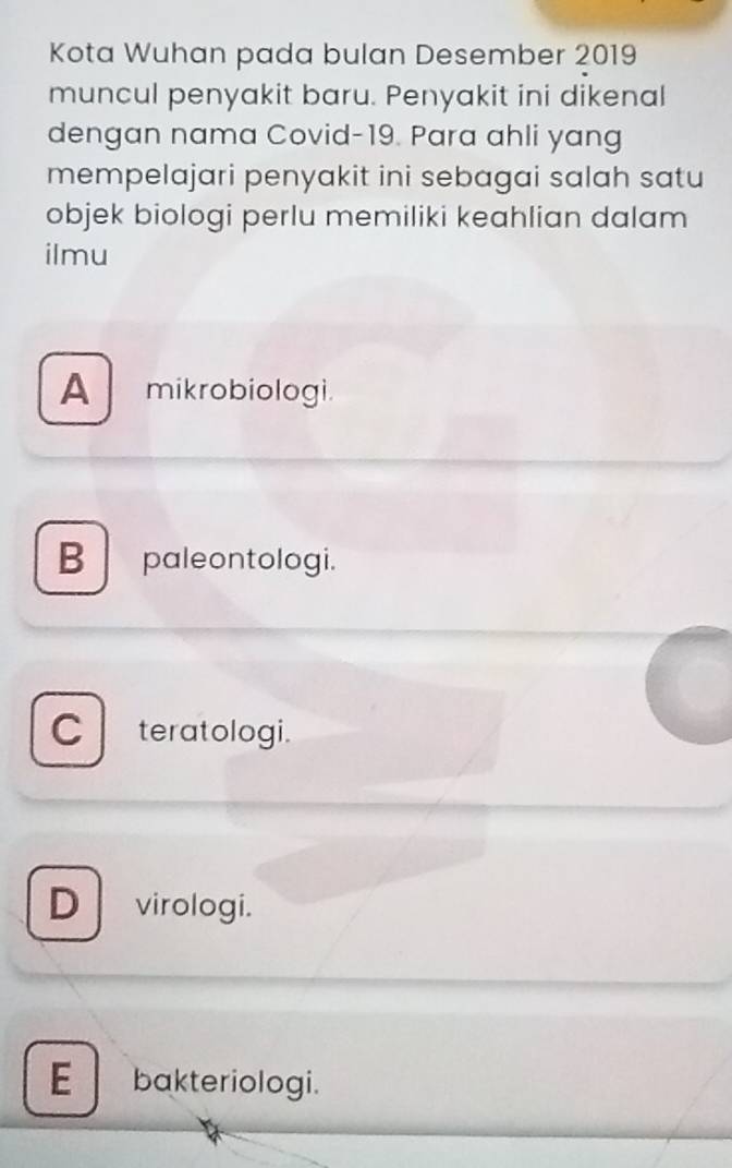 Kota Wuhan pada bulan Desember 2019
muncul penyakit baru. Penyakit ini dikenal
dengan nama Covid- 19. Para ahli yang
mempelajari penyakit ini sebagai salah satu
objek biologi perlu memiliki keahlian dalam
ilmu
A mikrobiologi.
B paleontologi.
C teratologi.
D virologi.
E bakteriologi.