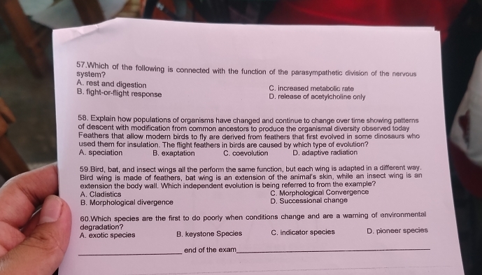 Which of the following is connected with the function of the parasympathetic division of the nervous
system?
A. rest and digestion C. increased metabolic rate
B. fight-or-flight response D. release of acetylcholine only
58. Explain how populations of organisms have changed and continue to change over time showing patterns
of descent with modification from common ancestors to produce the organismal diversity observed today
Feathers that allow modern birds to fly are derived from feathers that first evolved in some dinosaurs who
used them for insulation. The flight feathers in birds are caused by which type of evolution?
A. speciation B. exaptation C. coevolution D. adaptive radiation
59.Bird, bat, and insect wings all the perform the same function, but each wing is adapted in a different way.
Bird wing is made of feathers, bat wing is an extension of the animal's skin, while an insect wing is an
extension the body wall. Which independent evolution is being referred to from the example?
A. Cladistics C. Morphological Convergence
B. Morphological divergence D. Successional change
60.Which species are the first to do poorly when conditions change and are a warning of environmental
degradation?
A. exotic species B. keystone Species C. indicator species D. pioneer species
_end of the exam
_
