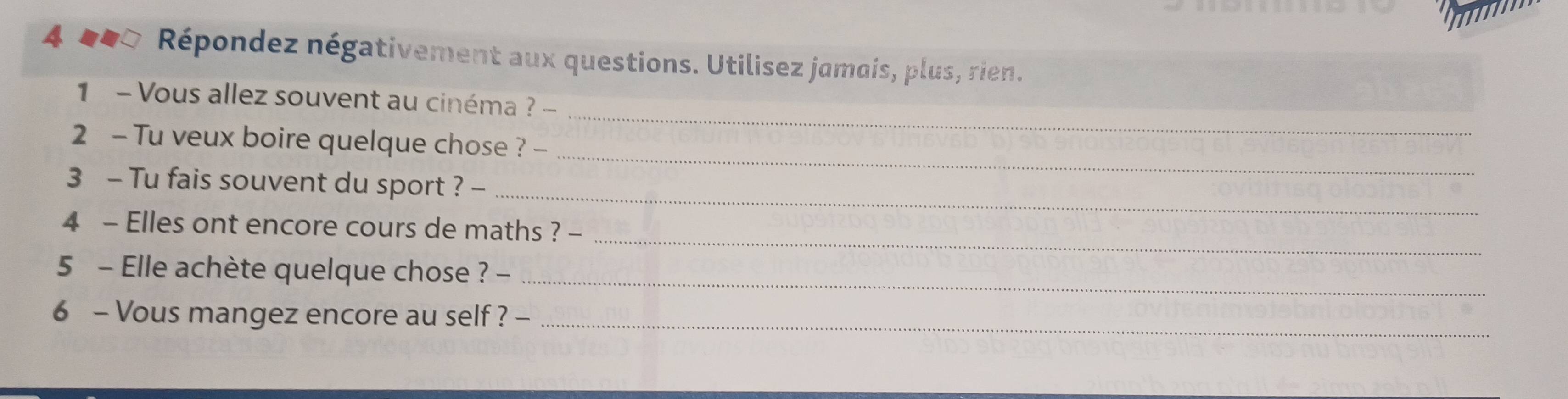 Répondez négativement aux questions. Utilisez jamais, plus, rien. 
_ 
1 - Vous allez souvent au cinéma ? - 
_ 
2 - Tu veux boire quelque chose ? - 
_ 
3 - Tu fais souvent du sport ? - 
_ 
4 - Elles ont encore cours de maths ? - 
5 - Elle achète quelque chose ? -_ 
6 - Vous mangez encore au self ? -_