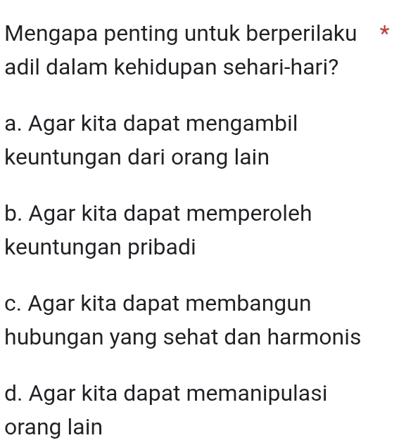 Mengapa penting untuk berperilaku *
adil dalam kehidupan sehari-hari?
a. Agar kita dapat mengambil
keuntungan dari orang lain
b. Agar kita dapat memperoleh
keuntungan pribadi
c. Agar kita dapat membangun
hubungan yang sehat dan harmonis
d. Agar kita dapat memanipulasi
orang lain