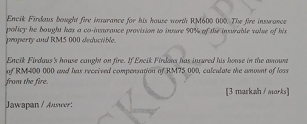 Encik Firdaus bought fire insurance for his house worth RM600 000. The fire insurance 
policy he bought has a co-insurance provision to insure 90% of the insurable value of his 
property and RM5 000 deductible. 
Encik Firdaus's house caught on fire. If Encik Firdaus has insured his house in the amount 
of RM400 000 and has received compensation of RM75 000, calculate the amount of loss 
from the fire. 
[3 markah / marks] 
Jawapan / Answ