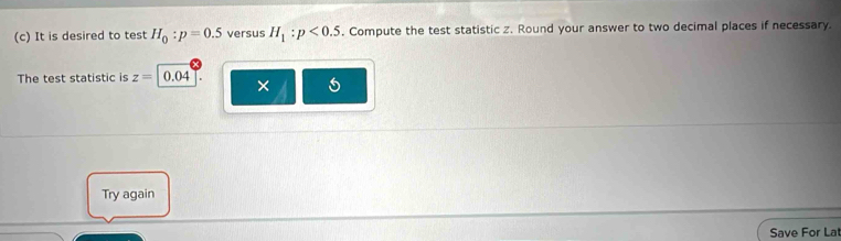 It is desired to test H_0:p=0.5 versus H_1:p<0.5. Compute the test statistic z. Round your answer to two decimal places if necessary. 
The test statistic is z=|0.04 × 5
Try again 
Save For La