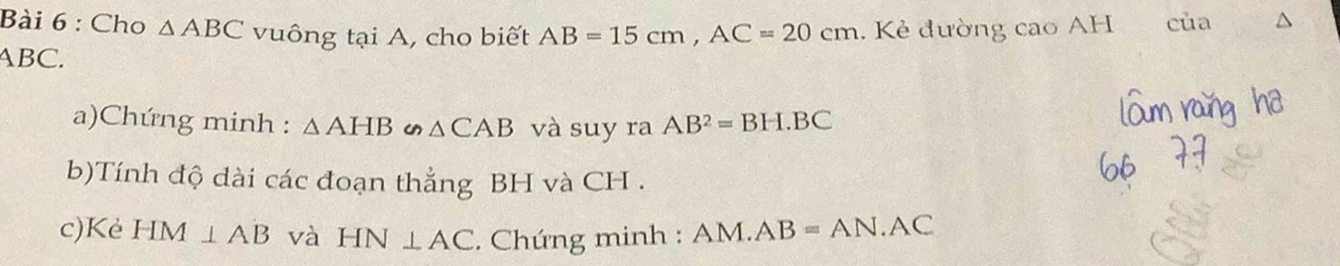 Cho △ ABC vuông tại A, cho biết AB=15cm, AC=20cm. Kẻ đường cao AH của
ABC. 
a)Chứng minh : △ AHB u △ CAB và suy ra AB^2=BH.BC
b)Tính độ dài các đoạn thẳng BH và CH. 
c)Kè HM⊥ AB và HN⊥ AC. Chứng minh : AM.AB=AN.AC