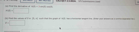 ALcoc1 2.5.002A. 0/5 Submissions Used 4 
(a) Find the derivative of h(θ )=3sin (θ )cos (θ ).
h'(θ )=□
(b ) Find the values of 0 [0,π ] such that the graph of h(θ ) has a horizental tangent line. (Enter your answers as a comma-separated list.)
θ =□