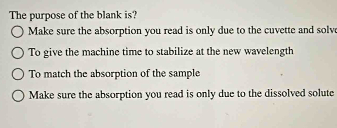 The purpose of the blank is?
Make sure the absorption you read is only due to the cuvette and solve
To give the machine time to stabilize at the new wavelength
To match the absorption of the sample
Make sure the absorption you read is only due to the dissolved solute