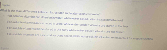 What is the main difference between fat-soluble and water-soluble vitamins?
Fat-soluble vitamins can dissolve in water, while water-soluble vitamins can dissolve in oil
Fat-soluble vitamins are excreted in urine, while water-soluble vitamins are stored in the liver
Fat-soluble vitamins can be stored in the body, while water-soluble vitamins are not stored
Fat-soluble vitamins are essential for bone health, while water-soluble vitamins are important for muscle function
1 point