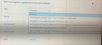 Match each figurative language device to its comrect definition.
Idiom [ Choose ]
[ Choase ]
Melosis The forming of a word (like "buzz" or ''hiss'') in imitation of a ratural sound
A comparison of two unlike things, often introduced by "like" or 26°
Onomatopoeia An expression that cannot be understood from the meanings of its separate words but must be leamed as a whole
Representingt a thing or idea as a person in art or literature
Personification The prosentation of a thing with underemphunsh epecially in onder to achleve a greater effect shrough undentainmens
Simile [ Choose ]