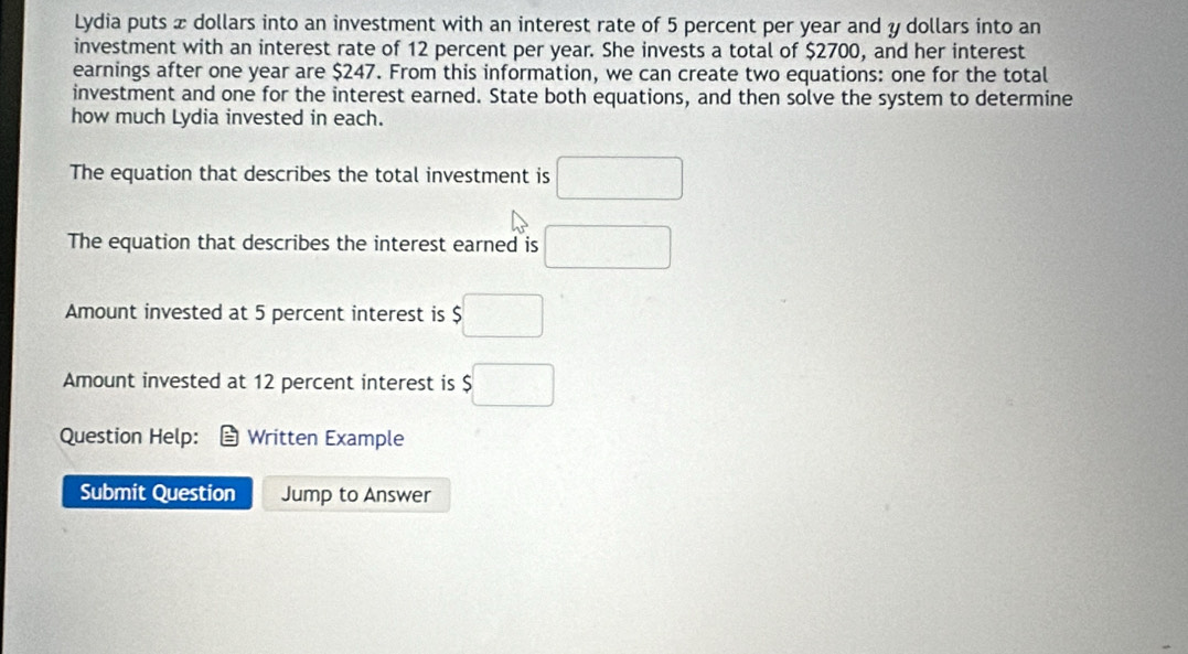 Lydia puts x dollars into an investment with an interest rate of 5 percent per year and y dollars into an 
investment with an interest rate of 12 percent per year. She invests a total of $2700, and her interest 
earnings after one year are $247. From this information, we can create two equations: one for the total 
investment and one for the interest earned. State both equations, and then solve the system to determine 
how much Lydia invested in each. 
The equation that describes the total investment is □ 
The equation that describes the interest earned is □
Amount invested at 5 percent interest is $□
Amount invested at 12 percent interest is $□
Question Help: Written Example 
Submit Question Jump to Answer