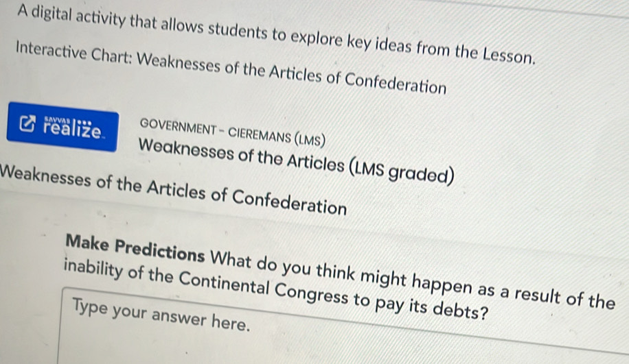 A digital activity that allows students to explore key ideas from the Lesson. 
Interactive Chart: Weaknesses of the Articles of Confederation 
GOVERNMENT - CIEREMANS (LMS) 
realize Weaknesses of the Articles (LMS graded) 
Weaknesses of the Articles of Confederation 
Make Predictions What do you think might happen as a result of the 
inability of the Continental Congress to pay its debts? 
Type your answer here.