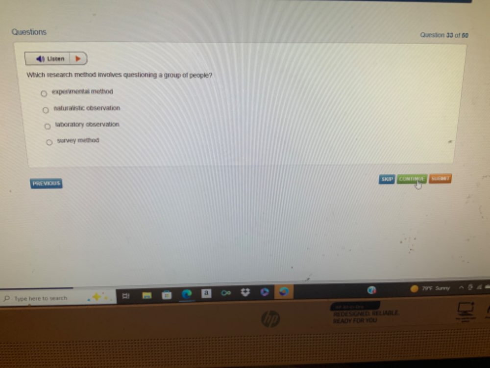 Questions Question 33 of 69
Listen
Which research method involves questioning a group of people?
experimental method
naturalistic observation
taboratiory observation.
survey method
PREVIONS SKP CONTE
79'F Sunny
Type here to search
== at ey Ore
REDES GNED, RELIABLE
READY FOR YOU