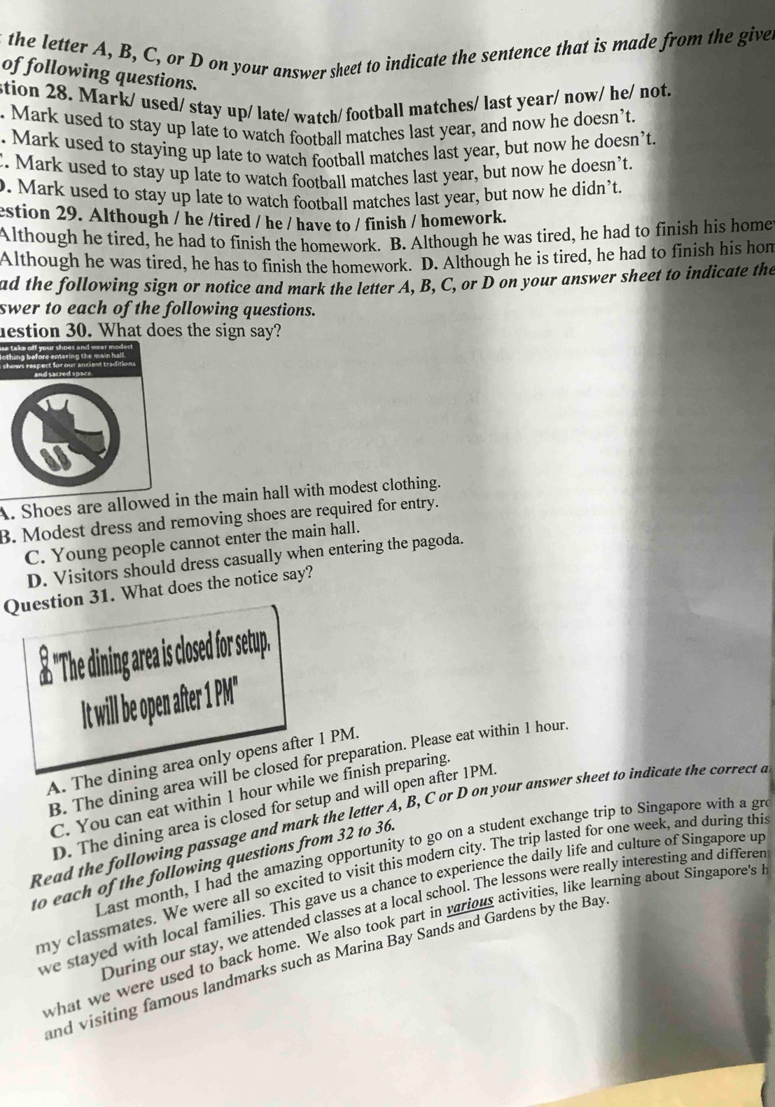 the letter A, B, C, or D on your answer sheet to indicate the sentence that is made from the give.
of following questions.
stion 28. Mark/ used/ stay up/ late/ watch/ football matches/ last year/ now/ he/ not.
. Mark used to stay up late to watch football matches last year, and now he doesn’t.
. Mark used to staying up late to watch football matches last year, but now he doesn’t
C. Mark used to stay up late to watch football matches last year, but now he doesn’t.
. Mark used to stay up late to watch football matches last year, but now he didn’t.
estion 29. Although / he /tired / he / have to / finish / homework.
Although he tired, he had to finish the homework. B. Although he was tired, he had to finish his home
Although he was tired, he has to finish the homework. D. Although he is tired, he had to finish his hom
ad the following sign or notice and mark the letter A, B, C, or D on your answer sheet to indicate the
swer to each of the following questions.
estion 30. What does the sign say?
A. Shoes are allowed in the main hall with modest clothing.
B. Modest dress and removing shoes are required for entry.
C. Young people cannot enter the main hall.
D. Visitors should dress casually when entering the pagoda.
Question 31. What does the notice say?
£ "The dining area is closed for setup.
It will be open after 1 PM"
A. The dining area only opens after 1 PM.
B. The dining area will be closed for preparation. Please eat within 1 hour
C. You can eat within 1 hour while we finish preparing.
D. The dining area is closed for setup and will open after 1PM.
Read the following passage and mark the letter A, B, C or D on your answer sheet to indicate the correct a
Last month, I had the amazing opportunity to go on a student exchange trip to Singapore with a gr
to each of the following questions from 32 to 36
my classmates. We were all so excited to visit this modern city. The trip lasted for one week, and during thi
we stayed with local families. This gave us a chance to experience the daily life and culture of Singapore up
During our stay, we attended classes at a local school. The lessons were really interesting and differer
what we were used to back home. We also took part in various activities, like learning about Singapore's 
and visiting famous landmarks such as Marina Bay Sands and Gardens by the Bay
