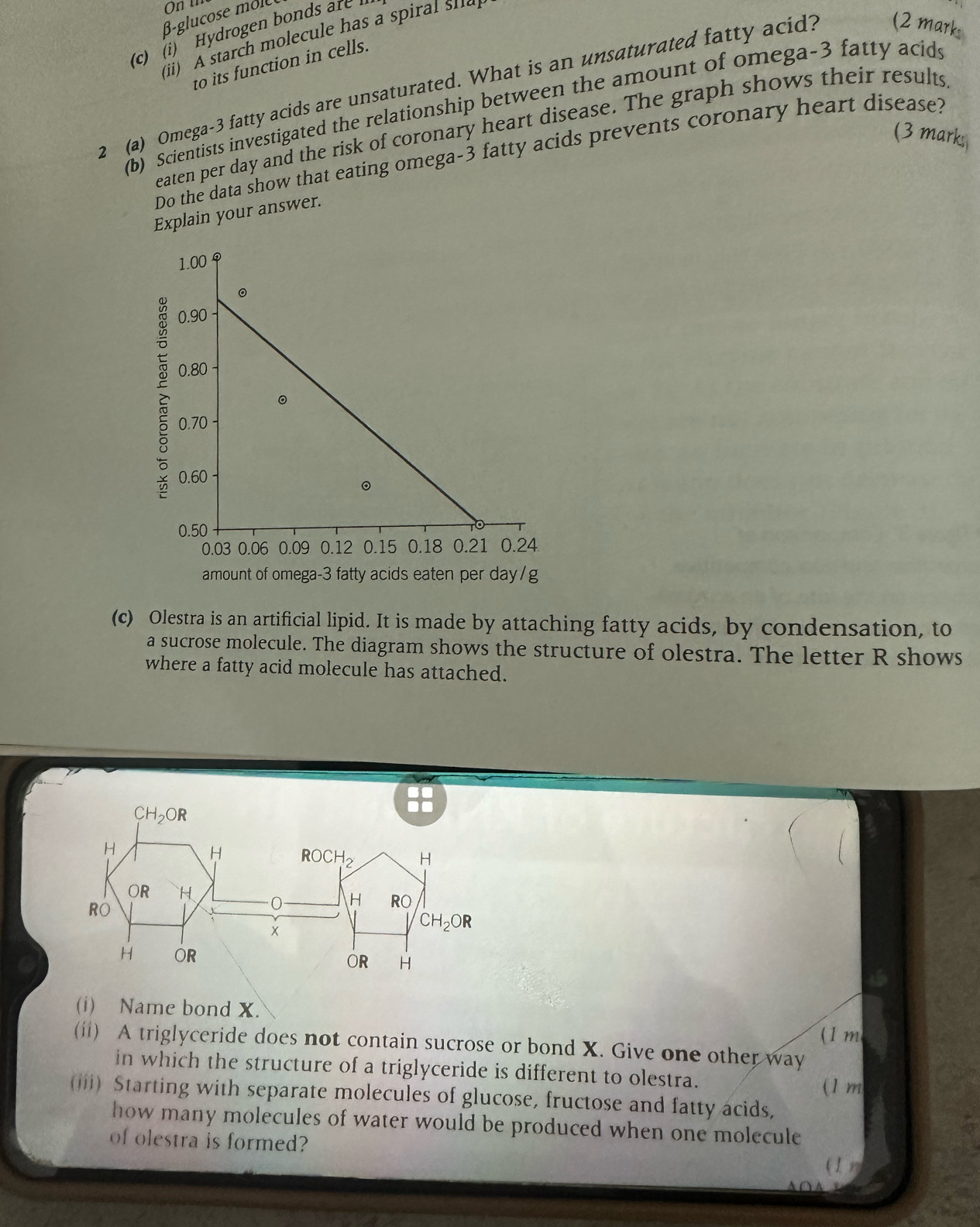 Hydrogen bonds e 
(ii) A starch molecule has a spi  u   
to its function in cells.
2 (a) Omega-3 fatty acids are unsaturated. What is an unsaturated fatty acid? (2 mark
(b) Scientists investigated the relationship between the amount of omega-3 fatty acids
eaten per day and the risk of coronary heart disease. The graph shows their results
(3 marks
Do the data show that eating omega-3 fatty acids prevents coronary heart disease?
Explain your answer.
amount of omega-3 fatty acids eaten per day/g
(c) Olestra is an artificial lipid. It is made by attaching fatty acids, by condensation, to
a sucrose molecule. The diagram shows the structure of olestra. The letter R shows
where a fatty acid molecule has attached.
(i) Name bond X.
(1 m
(ii) A triglyceride does not contain sucrose or bond X. Give one other way
in which the structure of a triglyceride is different to olestra.
(1 m
(iii) Starting with separate molecules of glucose, fructose and fatty acids,
how many molecules of water would be produced when one molecule
of olestra is formed?