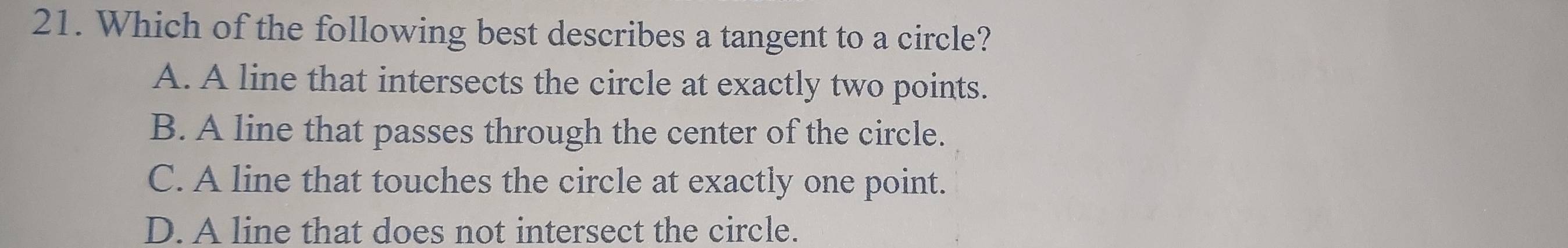 Which of the following best describes a tangent to a circle?
A. A line that intersects the circle at exactly two points.
B. A line that passes through the center of the circle.
C. A line that touches the circle at exactly one point.
D. A line that does not intersect the circle.