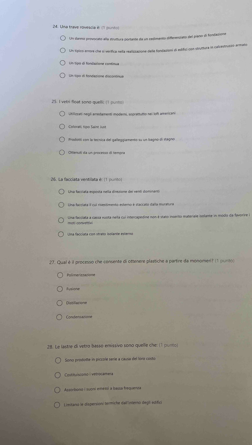 Una trave rovescia è: (1 punto)
Un danno provocato alla struttura portante da un cedimento differenziato del piano di fondazione
Un tipico errore che si verifica nella realizzazione delle fondazioni di edifici con struttura in calcestruzzo armato
Un tipo di fondazione continua
Un tipo di fondazione discontinua
25. I vetri float sono quelli: (1 punto)
Utilizzati negli arredamenti moderni, soprattutto nei loft americani
Colorati, tipo Saint Just
Prodotti con la tecnica del galleggiamento su un bagno di stagno
Ottenuti da un processo di tempra
* 26. La facciata ventilata è: (1 punto)
Una facciata esposta nella direzione dei venti dominanti
Una facciata il cui rivestimento esterno è staccato dalla muratura
Una facciata a cassa vuota nella cui intercapedine non è stato inserito materiale isolante in modo da favorire i
moti convettivi
Una facciata con strato isolante esterno
27. Qual è il processo che consente di ottenere plastiche a partire da monomeri? (1 punto)
Polimerizzazione
Fusione
Distillazione
Condensazione
28. Le lastre di vetro basso emissivo sono quelle che: (1 punto)
Sono prodotte in piccole serie a causa del loro costo
Costituiscono i vetrocamera
Assorbono i suoni emessi a bassa frequenza
Limitano le dispersioni termiche dall’interno degli edifici