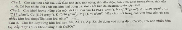 Cho các tính chất của kim loại: tính dẻo, tính cứng, tính dẫn điện, ánh kim, khối lượng riêng, tính dẫn 
nhiệt. Có bao nhiêu tính chất của kim loại trong các tính chất trên do electron tự do gây nên? 
Câu 3. Cho khối lượng riêng của một số kim loại sau Li (0.53g/cm^3) , Na (0,97g/cm^3), Al(2,70g/cm^3) Fe
(7,87g/cm^3), Cu(8,94g/cm^3), K(0,86g/cm^3) , Mg (1,74g/cm^3). Hãy cho biết trong các kim loại trên có bao 
nhiêu kim loại thuộc loại kim loại nặng? 
Câu 4. Cho lần lượt từng kim loại sau: Na, Al, Fe, Ag, Zn tác dụng với dung dịch CuSO₄. Có bao nhiêu kim 
loại đầy được Cu ra khỏi dunng dịch CuSO₄?