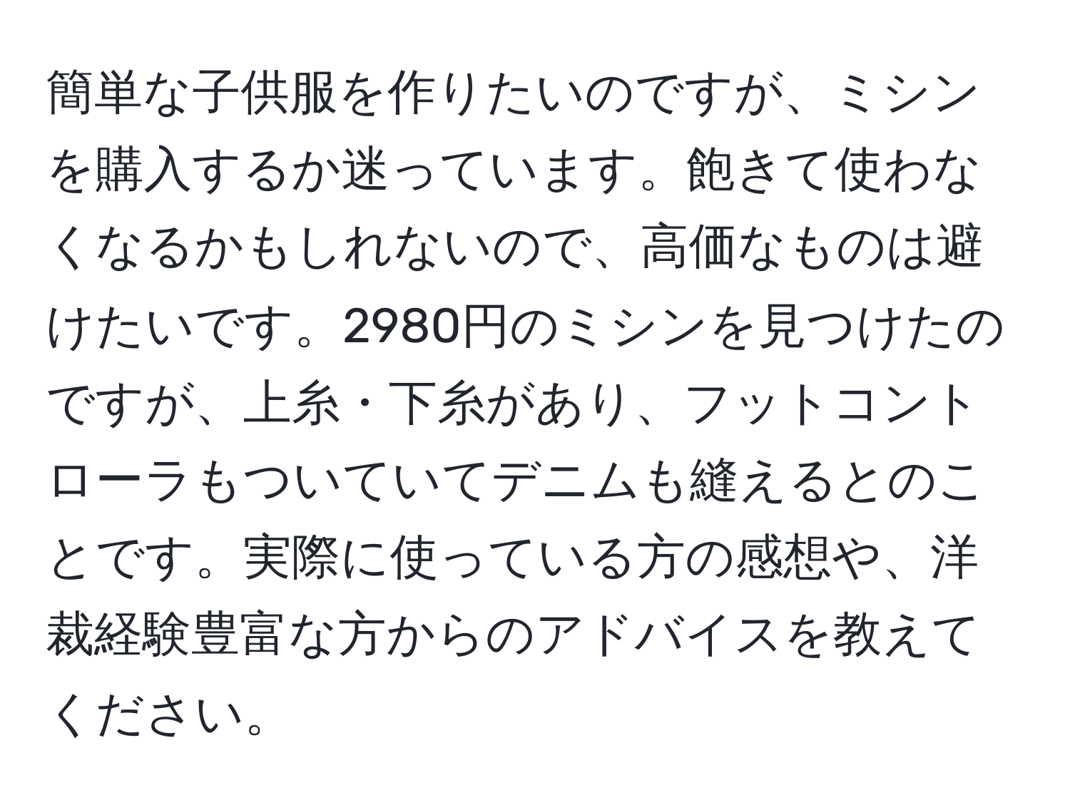 簡単な子供服を作りたいのですが、ミシンを購入するか迷っています。飽きて使わなくなるかもしれないので、高価なものは避けたいです。2980円のミシンを見つけたのですが、上糸・下糸があり、フットコントローラもついていてデニムも縫えるとのことです。実際に使っている方の感想や、洋裁経験豊富な方からのアドバイスを教えてください。