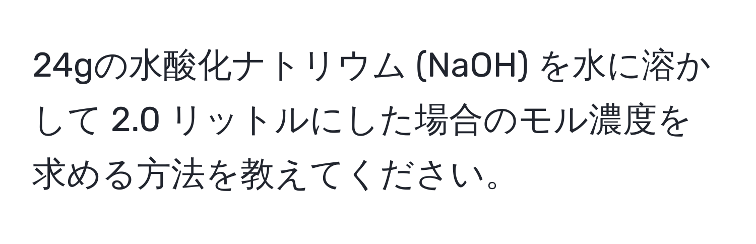 24gの水酸化ナトリウム (NaOH) を水に溶かして 2.0 リットルにした場合のモル濃度を求める方法を教えてください。