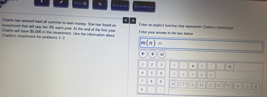 Nists C Line Gude Resel Answer 
< > 
Charlie has worked hard all summer to earn money. She has found an Enter an explicit function that represents Charie's investment 
investment that will pay her 3% each year. At the end of the first year Enter your answer in the box below 
Charlie will have $5,000 in the investment. Use the information about 
Charlie's investment for problems 1-2.
m(n)=
→ 《 
1 2 3 + 4 %
4 5 6 < s = z 7
7 B 9 
( ) 「 
0 .