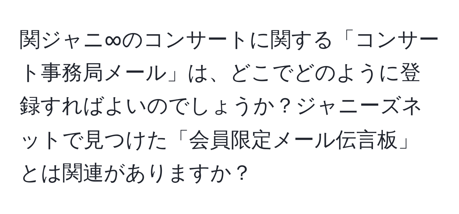 関ジャニ∞のコンサートに関する「コンサート事務局メール」は、どこでどのように登録すればよいのでしょうか？ジャニーズネットで見つけた「会員限定メール伝言板」とは関連がありますか？