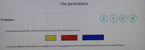 Tile perimeters
Problem
i have three rectangular tiles, which are 2 cm by 1 cm, 3cm by 1 cao and 4 cm by 1 cm.
If I put them together so that they do not overlap, but touch along edges, what is the smallest possible perimeter of the combined shape?