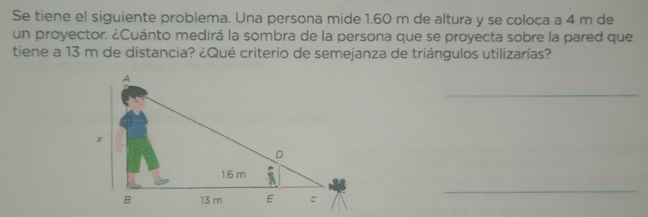 Se tiene el siguiente problema. Una persona mide 1.60 m de altura y se coloca a 4 m de 
un proyector. ¿Cuánto medirá la sombra de la persona que se proyecta sobre la pared que 
tiene a 13 m de distancia? ¿Qué criterio de semejanza de triángulos utilizarías? 
_ 
_