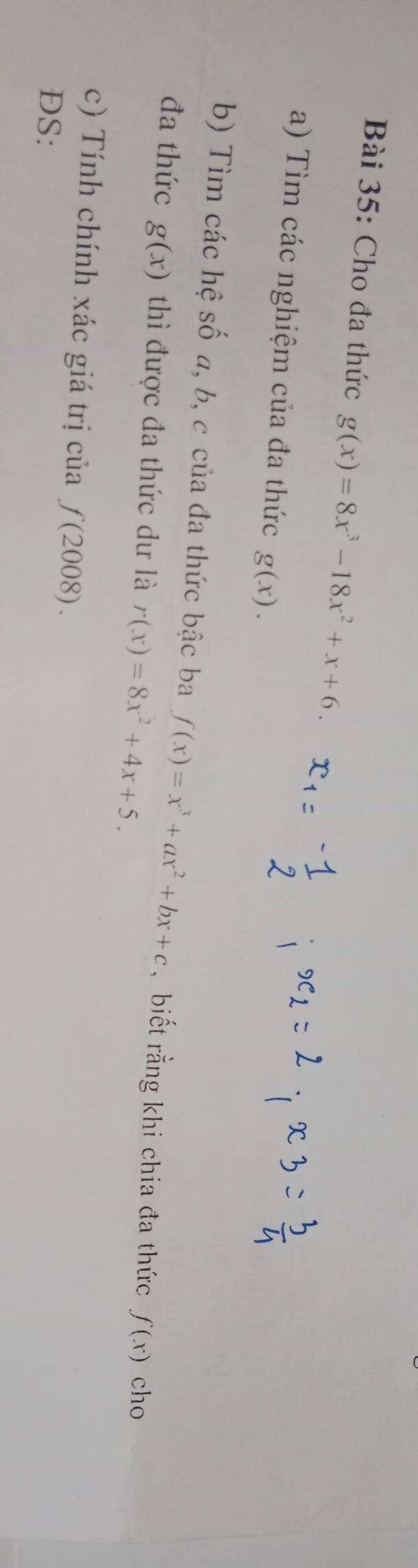 Cho đa thức g(x)=8x^3-18x^2+x+6. 
a) Tìm các nghiệm của đa thức g(x). 
b) Tìm các hệ số a, b, c của đa thức bậc ba f(x)=x^3+ax^2+bx+c , biết rằng khi chia đa thức f(x) cho 
đa thức g(x) thì được đa thức dư là r(x)=8x^2+4x+5. 
c) Tính chính xác giá trị của f(2008). 
DS: