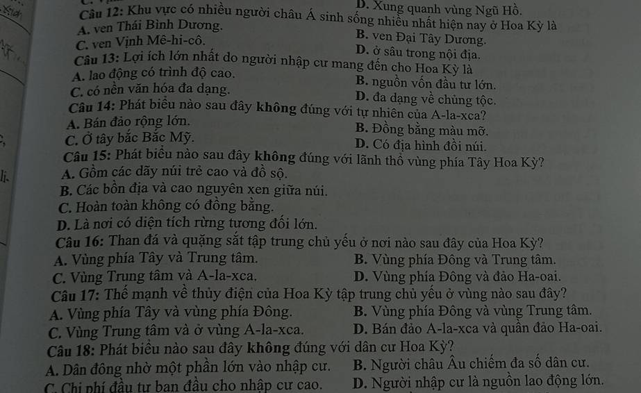 D. Xung quanh vùng Ngũ Hồ.
_
Câu 12: Khu vực có nhiều người châu Á sinh sống nhiều nhất hiện nay ở Hoa Kỳ là
A. ven Thái Bình Dương.
C. ven Vịnh Mê-hi-cô.
B. ven Đại Tây Dương.
D. ở sâu trong nội địa.
_
Câu 13: Lợi ích lớn nhất do người nhập cư mang đến cho Hoa Kỳ là
A. lao động có trình độ cao.
B. nguồn vốn đầu tư lớn.
C. có nền văn hóa đa dạng. D. đa dạng về chủng tộc.
Câu 14: Phát biểu nào sau đây không đúng với tự nhiên của A-la-xca?
A. Bán đảo rộng lớn.
B. Đồng bằng màu mỡ.
a C. Ở tây bắc Bắc Mỹ. D. Có địa hình đồi núi.
Câu 15: Phát biểu nào sau đây không đúng với lãnh thổ vùng phía Tây Hoa Kỳ?
li. A. Gồm các dãy núi trẻ cao và đồ sộ.
B. Các bồn địa và cao nguyên xen giữa núi.
C. Hoàn toàn không có đồng bằng.
D. Là nơi có diện tích rừng tương đối lớn.
Câu 16: Than đá và quặng sắt tập trung chủ yếu ở nơi nào sau đây của Hoa Kỳ?
A. Vùng phía Tây và Trung tâm. B. Vùng phía Đông và Trung tâm.
C. Vùng Trung tâm và A-la-xca. D. Vùng phía Đông và đảo Ha-oai.
Câu 17: Thế mạnh về thủy điện của Hoa Kỳ tập trung chủ yếu ở vùng nào sau đây?
A. Vùng phía Tây và vùng phía Đông. B. Vùng phía Đông và vùng Trung tâm.
C. Vùng Trung tâm và ở vùng A-la-xca. D. Bán đảo A-la-xca và quần đảo Ha-oai.
Câu 18: Phát biểu nào sau đây không đúng với dân cư Hoa Kỳ?
A. Dân đông nhờ một phần lớn vào nhập cư. B. Người châu Âu chiếm đa số dân cư.
C. Chi phí đầu tư ban đầu cho nhập cư cao. D. Người nhập cư là nguồn lao động lớn.