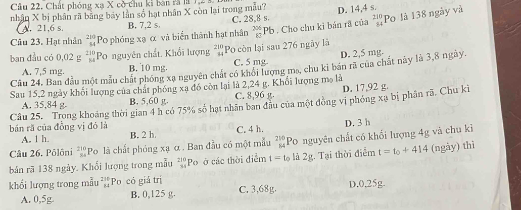 Chất phóng xạ X có chu kỉ bản rã là 7,2
nhân X bị phân rã bằng bảy lần số hạt nhân X còn lại trong mẫu?
A. 21,6 s. B. 7,2 s. C. 28,8 s. D. 14,4 s.
Câu 23. Hạt nhân beginarrayr 210 84endarray Po phóng xạ α và biến thành hạt nhân _(82)^(206)Pb. Cho chu kì bán rã của _(84)^(210)P 5 là 138 ngày và
ban đầu có 0,02 g beginarrayr 210 84endarray Po nguyên chất. Khối lượng beginarrayr 210 84endarray Po còn lại sau 276 ngày là
A. 7,5 mg. B. 10 mg. C. 5 mg. D. 2,5 mg.
Câu 24. Ban đầu một mẫu chất phóng xạ nguyên chất có khối lượng mo, chu kì bán rã của chất này là 3,8 ngày.
Sau 15,2 ngày khối lượng của chất phóng xạ đó còn lại là 2,24 g. Khối lượng mọ là
A. 35,84 g. B. 5,60 g. C. 8,96 g. D. 17,92 g.
Câu 25. Trong khoảng thời gian 4 h có 75% số hạt nhân ban đầu của một đồng vị phóng xạ bị phân rã. Chu kì
bán rã của đồng vị đó là
A. 1 h. B. 2 h. C. 4 h. D. 3 h
Câu 26. Pôlôni beginarrayr 210 84endarray Po là chất phóng xạ α . Ban đầu có một mẫu beginarrayr 210 84endarray Po nguyên chất có khối lượng 4g và chu kì
bán rã 138 ngày. Khối lượng trong mẫu beginarrayr 210 84endarray Po ở các thời điểm t=t_0 là 2g. Tại thời điểm t=t_0+414 (ngày) thì
khối lượng trong mẫu beginarrayr 210 84endarray Po có giá trị
A. 0,5g. B. 0,125 g. C. 3,68g. D.0,25g.