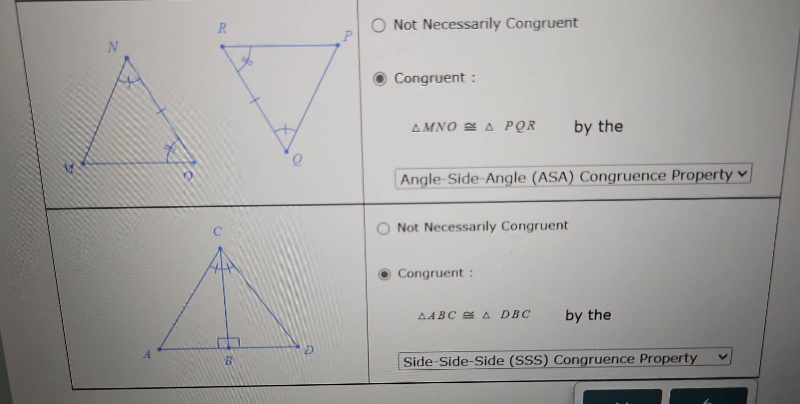 Not Necessarily Congruent
Congruent :
△ MNO≌ △ PQR by the
Angle-Side-Angle (ASA) Congruence Property
Not Necessarily Congruent
Congruent :
△ ABC≌ △ DBC by the
Side-Side-Side (SSS) Congruence Property