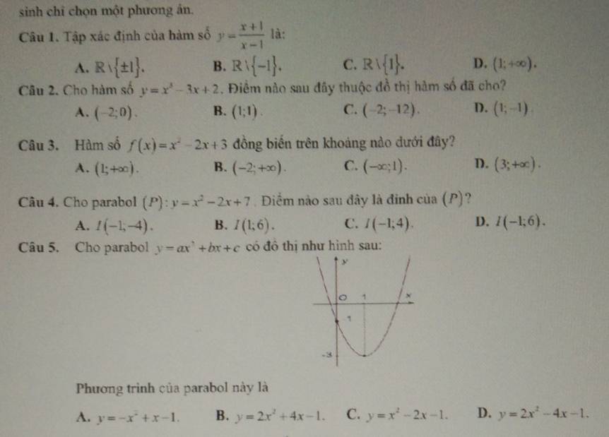 sinh chỉ chọn một phương ản.
Câu 1. Tập xác định của hàm số y= (x+1)/x-1  là:
A. Rvee  ± 1. B. Rvee  -1. C. Rvee  1. D. (1;+∈fty ). 
Câu 2. Cho hàm số y=x^3-3x+2. Điểm nào sau đây thuộc đồ thị hàm số đã cho?
A. (-2;0). B. (1;1). C. (-2;-12). D. (1;-1)
Câu 3. Hàm số f(x)=x^2-2x+3 đồng biến trên khoáng nào dưới đây?
A. (1;+∈fty ). B. (-2;+∈fty ). C. (-∈fty ;1). D. (3;+∈fty ). 
Câu 4. Cho parabol (P):y=x^2-2x+7 Điểm nào sau đây là đinh cia(P) ?
A. I(-1,-4). B. I(1;6). C. I(-1;4). D. I(-1;6). 
Câu 5. Cho parabol y=ax^3+bx+c có đô thị như hình sau:
Phương trình của parabol này là
A. y=-x^2+x-1. B. y=2x^2+4x-1. C. y=x^2-2x-1. D. y=2x^2-4x-1.