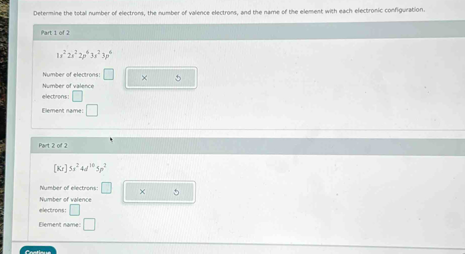 Determine the total number of electrons, the number of valence electrons, and the name of the element with each electronic configuration. 
Part 1 of 2
1s^22s^22p^63s^23p^6
Number of electrons: □ × 
Number of valence 
electrons: 
Element name: □ 
□ 
Part 2 of 2
[Kr]5s^24d^(10)5p^2
Number of electrons: □ × 5
Number of valence 
electrons: 
Element name: □