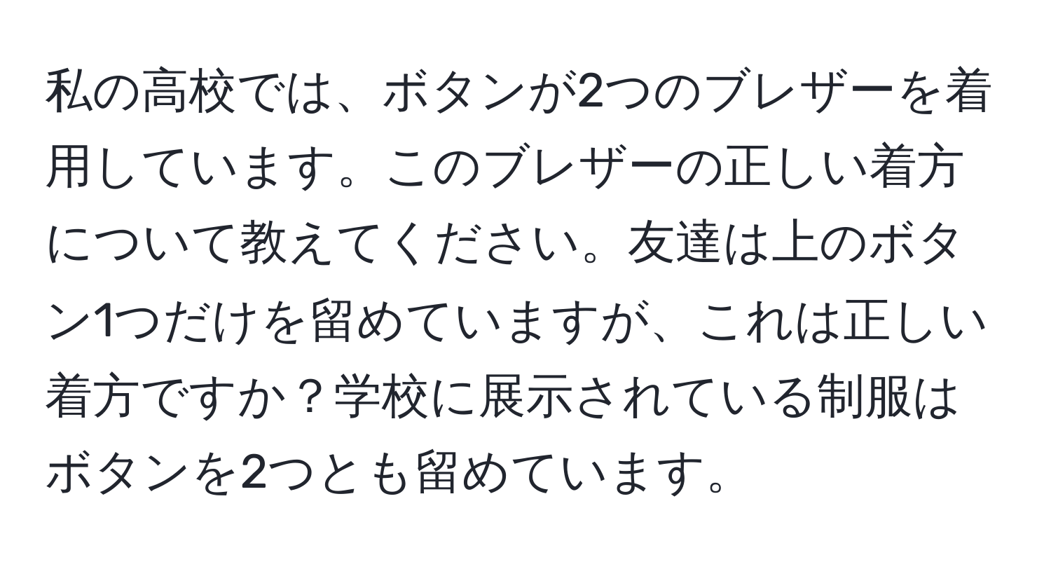 私の高校では、ボタンが2つのブレザーを着用しています。このブレザーの正しい着方について教えてください。友達は上のボタン1つだけを留めていますが、これは正しい着方ですか？学校に展示されている制服はボタンを2つとも留めています。