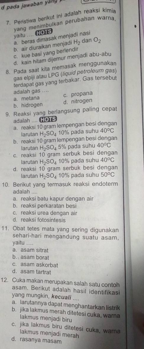 pada jawaban yany .
7. Peristiwa berikut ini adalah reaksi kimia
yang menimbulkan perubahan warna,
yaitu .... HOTS
a. beras dimasak menjadi nasi
b. air diuraikan menjadi H_2 dan O_2
c. kue basi yang berlendir
d. kain hitam dijemur menjadi abu-abu
8. Pada saat kita memasak menggunakan
gas elpiji atau LPG (liquid petroleum gas)
terdapat gas yang terbakar. Gas tersebut
adalah gas ....
a. metana c. propana
b. hidrogen d. nitrogen
9. Reaksi yang berlangsung paling cepat
adalah .... HOTS
a. reaksi 10 gram lempengan besi dengan
larutan H_2SO_4 10% pada suhu 40°C
b. reaksi 10 gram lempengan besi dengan
larutan H_2SO_4 5% pada suhu 40°C
c. reaksi 10 gram serbuk besi dengan
larutan H_2SO_4 10% pada suhu 40°C
d. reaksi 10 gram serbuk besi dengan
larutan H_2SO_4 10% pada suhu 50°C
10. Berikut yang termasuk reaksi endoterm
adalah ....
a. reaksi batu kapur dengan air
b. reaksi perkaratan besi
c. reaksi urea dengan air
d. reaksi fotosintesis
11. Obat tetes mata yang sering digunakan
sehari-hari mengandung suatu asam,
yaitu ....
a. asam sitrat
b. asam borat
c. asam askorbat
d. asam tartrat
12. Cuka makan merupakan salah satu contoh
asam. Berikut adalah hasil identifikasi
yang mungkin, kecuali ....
a. larutannya dapat menghantarkan listrik
b. jika lakmus merah ditetesi cuka, warna
lakmus menjadi biru
c. jika lakmus biru ditetesi cuka, warna
lakmus menjadi merah
d. rasanya masam