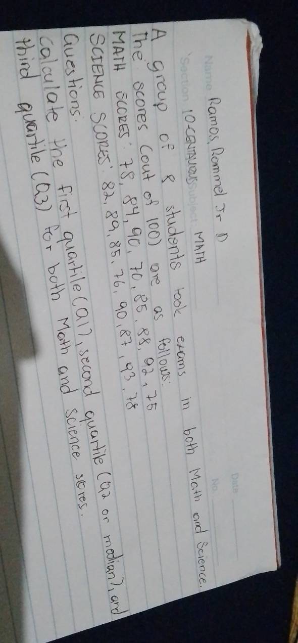 Ramos, Rommel J- D 
_ 
10CEnUOUs MATH 
A group of 8 students took exams in both Math and Science. 
The scores Cout of 100) are as follows: 
MATH SCCRES T8, 8Y, 9C, 70, 85. 88, 92 、 75
SCIEACE SCORES' 82, 89, 85. 76, 90. 87, 93. 78
calculate the first quarkile(al), second quartile (9n or median), and 
Questions. 
third quartile ((3) for both Math and science sceres