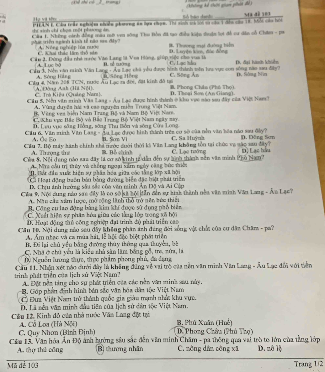 Đề thi cô trang
(không kế thời gian phát để)
a  Họ và tên: Số bảo danh Ma đề 103
  
PHẢN I Câu trắc nghiệm nhiều phương án lựa chọn. Thi sinh trá lời từ cầu 1 đền cầu 18. Mỗi cầu hội
thí sinh chỉ chọn một phương án.
Cầu 1. Những cánh đồng màu mô ven sông Thu Bồn đã tạo điều kiện thuận lợi đề cư dân cổ Chăm - pa
phát triển ngành kinh tế nào sau đây?
A. Nông nghiệp lủa nước B. Thương mại đường biển
C. Khai thác lâm thổ sân D. Luyện kim, đức đồng
Câu 2, Đứng đầu nhà nước Văn Lang là Vua Hùng, giúp việc cho vua là
(A. Lục bộ B. tế tướng C. Lạc hầu D. đại hành khiển
Cầu 3, Nền văn minh Văn Lang - Âu Lạc chủ yếu được hình thành trên lưu vực con sống nào sau đây?
A. Sông Hãng Bộ Sông Hồng C. Sông Ân D. Sông Nin
Câu 4, Năm 208 TCN, nước Âu Lạc ra đời, đặt kinh đô tại
A Đông Anh (Hà Nội). B. Phong Châu (Phú Thọ).
C. Trà Kiệu (Quảng Nam) D. Thoại Sơn (An Giang).
Câu 5. Nền văn minh Văn Lang - Âu Lạc được hình thành ở khu vực nào sau đây của Việt Nam?
A. Vùng duyên hải và cao nguyên miền Trung Việt Nam.
B. Vùng ven biển Nam Trung Bộ và Nam Bộ Việt Nam.
Cộ Khu vực Bắc Bộ và Bắc Trung Bộ Việt Nam ngày nay.
D. Lưu vực sông Hồng, sông Thu Bồn và sông Cứu Long.
Cầu 6, Văn minh Văn Lang - Âu Lạc được hình thành trên cơ sở của nền văn hóa nào sau đây?
A. Óc Eo B. Sơn Vi C. Sa Huỳnh D. Đông Sơn
Câu 7. Bộ máy hành chính nhà nước dưới thời kì Văn Lang không tồn tại chức vụ nào sau đây?
A. Thượng thư B. Bồ chính C. Lạc tướng D. Lạc hầu
Câu 8. Nội dung nào sau đây là cơ sở kinh tế dẫn đến sự hình thành nền văn minh Phù Nam?
A. Nhu cầu trị thủy và chống ngoại xâm ngày càng bức thiết
B. Bắt đầu xuất hiện sự phân hóa giữa các tầng lớp xã hội
C. Hoạt động buôn bán bằng đường biển đặc biệt phát triển
D. Chịu ảnh hưởng sâu sắc của văn minh Ấn Độ và Ai Cập
Câu 9. Nội dung nào sau đây là cơ sở xã hội dẫn đến sự hình thành nền văn minh Văn Lang - Âu Lạc?
A. Nhu cầu xâm lược, mở rộng lãnh thổ trở nên bức thiết
B. Công cụ lao động bằng kim khí được sử dụng phổ biến
C. Xuất hiện sự phân hóa giữa các tầng lớp trong xã hội
D. Hoạt động thủ công nghiệp đạt trình độ phát triển cao
Câu 10. Nội dung nào sau đây không phản ánh đúng đời sống vật chất của cư dân Chăm - pa?
A. Âm nhạc và ca múa hát, lễ hội đặc biệt phát triển
B. Đi lại chủ yếu bằng đường thủy thông qua thuyền, bè
C. Nhà ở chủ yếu là kiểu nhà sàn làm bằng gỗ, tre, nứa, lá
D. Nguồn lương thực, thực phẩm phong phú, đa dạng
Câu 11. Nhận xét nào dưới đây là không đúng về vai trò của nền văn minh Văn Lang - Âu Lạc đối với tiến
trình phát triển của lịch sử Việt Nam?
A. Đặt nền tảng cho sự phát triển của các nền văn minh sau này.
B. Góp phần định hình bản sắc văn hóa dân tộc Việt Nam
C Đưa Việt Nam trở thành quốc gia giàu mạnh nhất khu vực.
D. Là nền văn minh đầu tiên của lịch sử dân tộc Việt Nam.
Câu 12. Kinh đô của nhà nước Văn Lang đặt tại
A. Cổ Loa (Hà Nội) B. Phú Xuân (Huế)
C. Quy Nhơn (Bình Định) D. Phong Châu (Phú Thọ)
Câu 13. Văn hóa Ấn Độ ảnh hưởng sâu sắc đến văn minh Chăm - pa thông qua vai trò to lớn của tầng lớp
A. thợ thủ công B. thương nhân C. nông dân công xã D. nô lệ
Mã đề 103 Trang 1/2