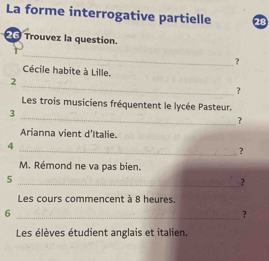 La forme interrogative partielle 
26 Trouvez la question. 
_ 
? 
Cécile habite à Lille. 
_ 
2 
? 
Les trois musiciens fréquentent le lycée Pasteur. 
_ 
3 
? 
Arianna vient d’Italie. 
4 
_? 
M. Rémond ne va pas bien. 
5 
_? 
Les cours commencent à 8 heures. 
_6 
? 
Les élèves étudient anglais et italien.