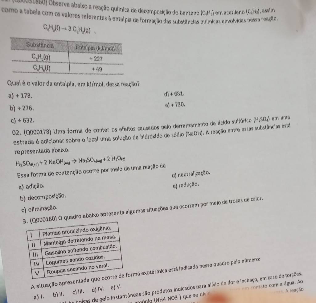 Observe abaixo a reação química de decomposição do benzeno (C_6H_6) em acetileno (C_2H_2) ,assim
como a tabeia com os valores referentes à entalpia de formação das substâncias químicas envolvidas nessa reação.
C_8H_5(l)to 3C_2H_2(g)
Qual é o valor da entalpia, em kJ/mol, dessa reação?
a) + 178. d) + 681.
b) + 276. e) + 730.
c) + 632. (H_2SO_4) em uma
02. (Q000178) Uma forma de conter os efeitos causados pelo derramamento de ácido sulfúrico
estrada é adicionar sobre o local uma solução de hidróxido de sódio (NaOH). A reação entre essas substâncias está
representada abaixo.
H_2SO_4(aq)+2NaOH_(aq)to Na_2SO_4(aq)+2H_2O_(6)
Essa forma de contenção ocorre por meio de uma reação de
d) neutralização.
a) adição. e) redução.
b) decomposição.
c) eliminação.
00180) O quadro abaixo apresenta algumas situações que ocorrem por meio de trocas de calor.
A situação apresentama exotérmica está indicada nesse quadro pelo número:
hoisas de geio instantâneas são produtos indicados para alívio de dor e inchaço, em caso de torções.
a) l. b) II. c)Ⅲ. d) IV. e) V.
A reação
n ô  o (NH4 NO3 ) que se divic  m  contato com a água. Ao