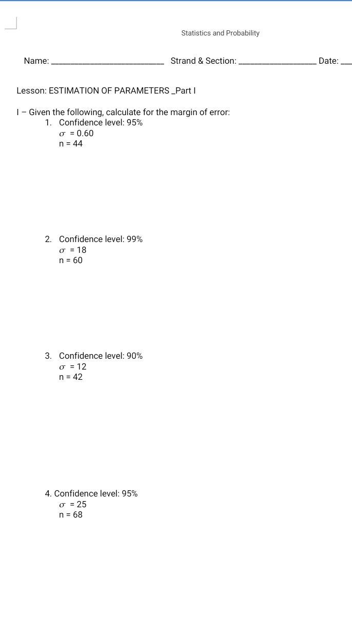 Statistics and Probability 
Name:_ Strand & Section: _Date:_ 
Lesson: ESTIMATION OF PARAMETERS _Part I 
I - Given the following, calculate for the margin of error: 
1. Confidence level: 95%
sigma =0.60
n=44
2. Confidence level: 99%
sigma =18
n=60
3. Confidence level: 90%
sigma =12
n=42
4. Confidence level: 95%
sigma =25
n=68