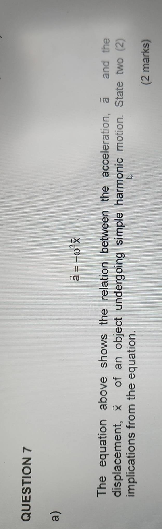 vector a=-omega^2vector x
The equation above shows the relation between the acceleration, vector a and the 
displacement, vector X of an object undergoing simple harmonic motion. State two (2) 
implications from the equation. 
(2 marks)