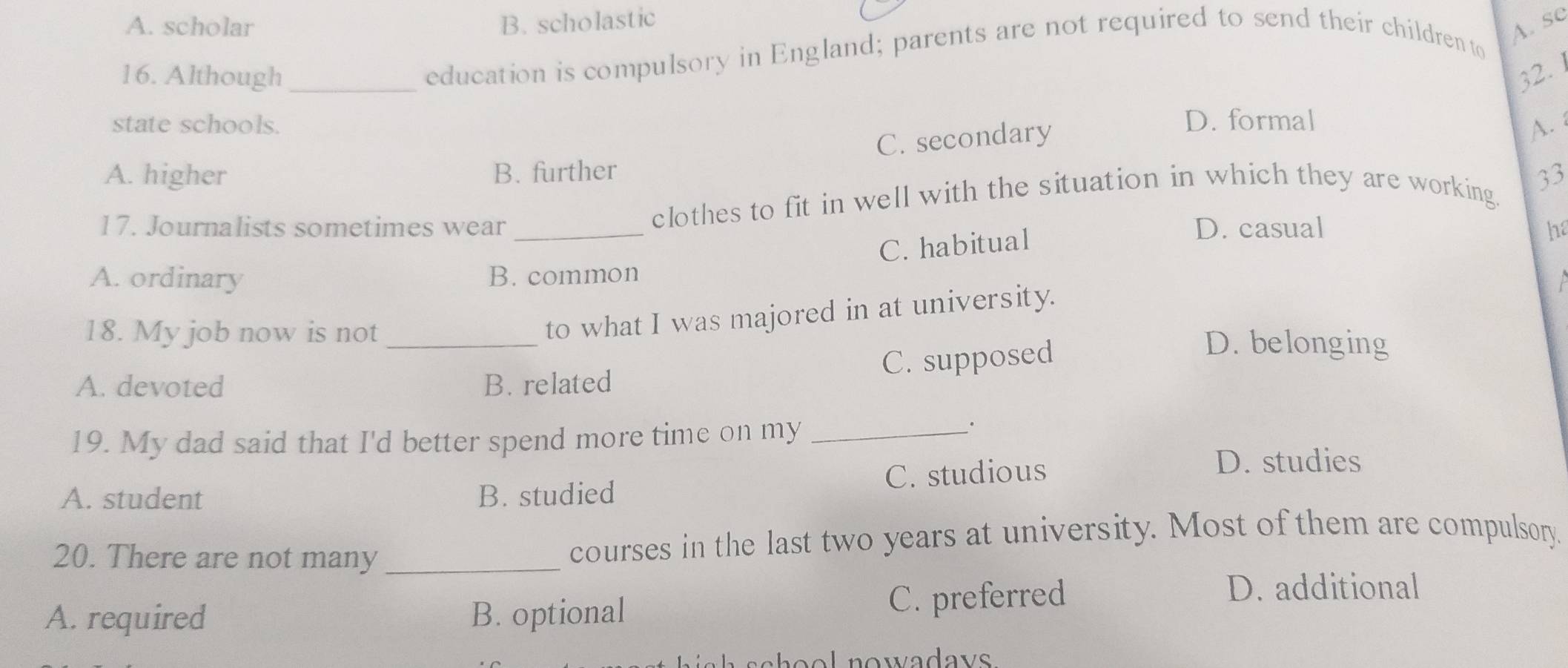 A. scholar B. scholastic
education is compulsory in England; parents are not required to send their children to
A. se
16. Although _ 32. 1
state schools. D. formal
C. secondary
A.
A. higher B. further
17. Journalists sometimes wear clothes to fit in well with the situation in which they are working 33
C. habitual
D. casual h
A. ordinary B. common
to what I was majored in at university.
18. My job now is not _D. belonging
C. supposed
A. devoted B. related
19. My dad said that I'd better spend more time on my_
.
A. student B. studied C. studious
D. studies
20. There are not many _courses in the last two years at university. Most of them are compulsory.
A. required B. optional C. preferred
D. additional
e l n o wadavs