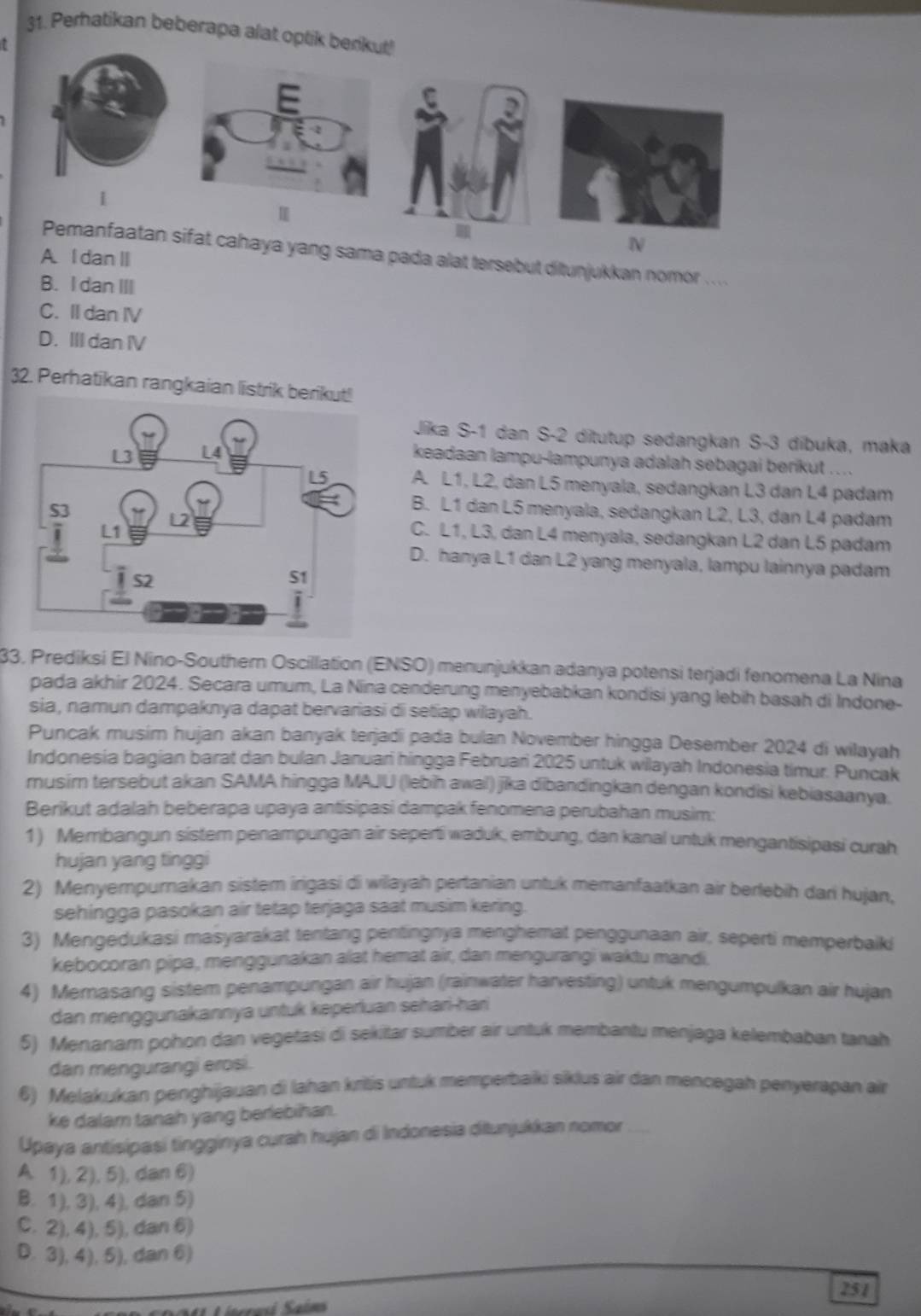 Perhatikan beberapa alat optik berikut!
1
N
Pemanfaatan sifat cahaya yang sama pada alat tersebut ditunjukkan nomor ....
A. I dan I
B. I dan III
C. II dan IV
D. III dan IV
32. Perhatikan rangkaian listrik b
Jíka S-1 dan S-2 ditutup sedangkan S-3 díbuka, maka
keadaan lampu-lampunya adalah sebagai berikut ....
A. L1, L2, dan L5 menyala, sedangkan L3 dan L4 padam
B. L1 dan L5 menyala, sedangkan L2, L3, dan L4 padam
C. L1, L3, dan L4 menyala, sedangkan L2 dan L5 padam
D. hanya L1 dan L2 yang menyala, lampu lainnya padam
33, Prediksi El Nino-Southern Oscillation (ENSO) menunjukkan adanya potensi terjadi fenomena La Nina
pada akhir 2024. Secara umum, La Nina cenderung menyebabkan kondisi yang lebih basah di Indone-
sia, namun dampaknya dapat bervariasi di setiap wilayah.
Puncak musim hujan akan banyak terjadi pada bulan November hingga Desember 2024 di wilayah
Indonesia bagian barat dan bulan Januari hingga Februari 2025 untuk wilayah Indonesia timur. Puncak
musim tersebut akan SAMA hingga MAJU (lebih awal) jika dibandingkan dengan kondisi kebiasaanya.
Berikut adalah beberapa upaya antisipasi dampak fenomena perubahan musim:
1) Membangun sistem penampungan air seperti waduk, embung, dan kanal untuk mengantisipasi curah
hujan yang tinggi
2) Menyempurakan sistem irigasi di wiayah pertanian untuk memanfaatkan air berlebih dari hujan,
sehingga pasokan air tetap terjaga saat musim kering.
3) Mengedukasi masyarakat tentang pentingnya menghemat penggunaan air, seperti memperbaiki
kebocoran pipa, menggunakan alat hemat air, dan mengurangi waktu mandi.
4) Memasang sistem penampungan air hujan (rainwater harvesting) untuk mengumpulkan air hujan
dan menggunakannya untuk keperluan sehari-hari
5) Menanam pohon dan vegetasi di sekiltar sumber air untuk membantu menjaga kelembaban tanah
dan mengurangi erosi.
6) Melakukan penghijauan di lahan kritis untuk memperbaiki siklus air dan mencegah penyerapan air
ke dalam tanah yang beriebihan.
Upaya antisipasi tingginya curah hujan di Indonesia ditunjukkan nomor
A. 1), 2), 5), dan 6)
B. 1), 3), 4), dan 5)
C. 2), 4), 5), dan 6)
D. 3), 4), 5), dan 6)
251
Sa4 Lísrresi Saíms