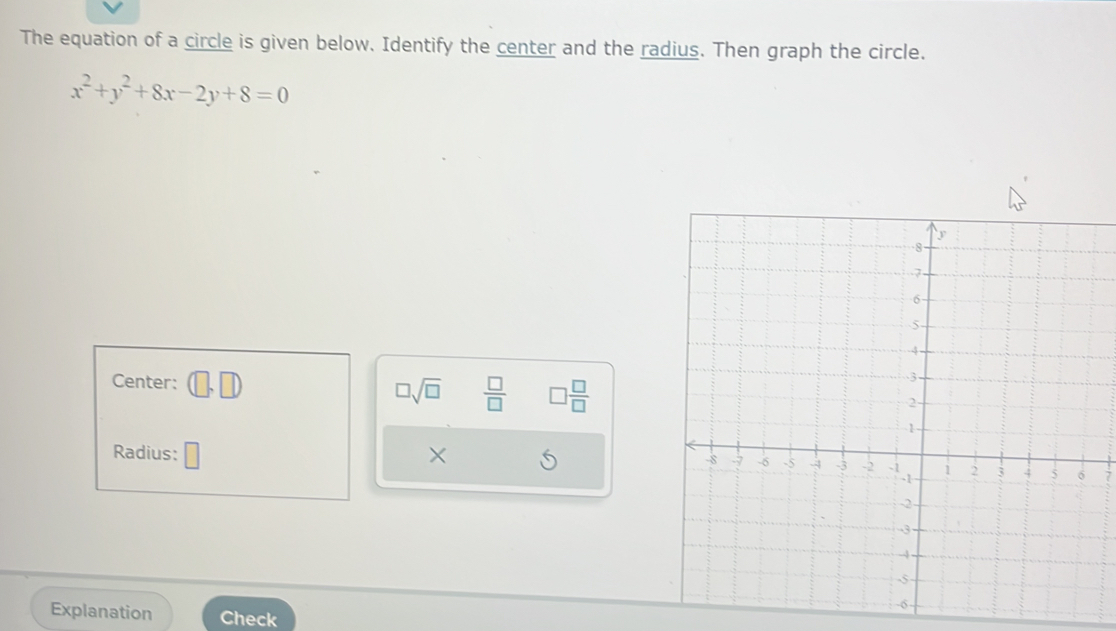 The equation of a circle is given below. Identify the center and the radius. Then graph the circle.
x^2+y^2+8x-2y+8=0
Center: (□ ,□ )
□ sqrt(□ )  □ /□   □  □ /□  
Radius: × S 7
Explanation Check