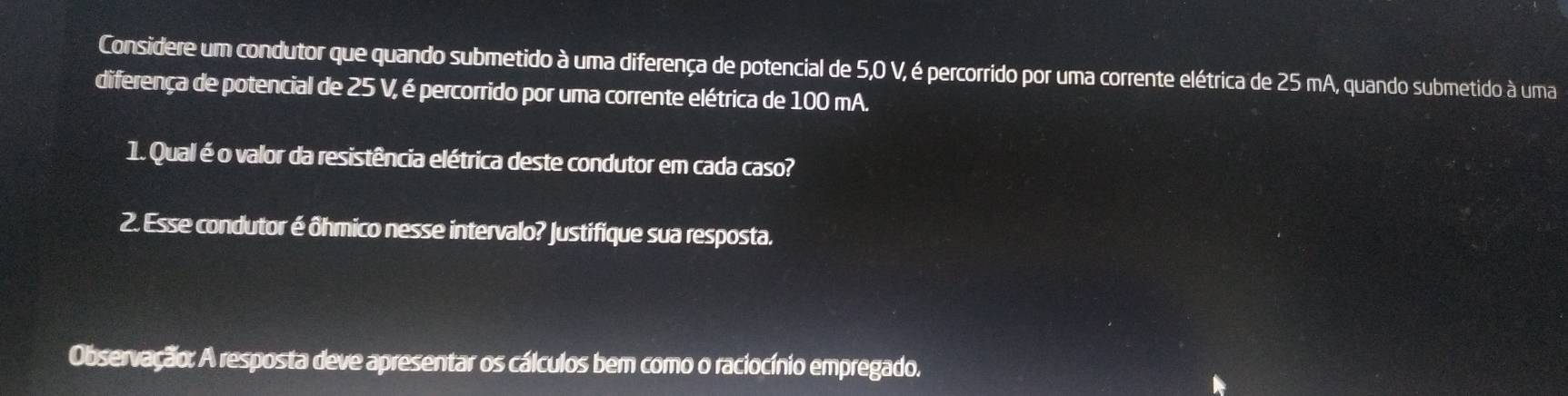 Considere um condutor que quando submetido à uma diferença de potencial de 5,0 V, é percorrido por uma corrente elétrica de 25 mA, quando submetido à uma 
diferença de potencial de 25 V, é percorrido por uma corrente elétrica de 100 mA. 
1. Qual é o valor da resistência elétrica deste condutor em cada caso? 
2. Esse condutor é ôhmico nesse intervalo? Justifique sua resposta. 
Observação: A resposta deve apresentar os cálculos bem como o raciocínio empregado.